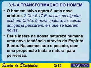 3.1- A TRANSFORMAÇÃO DO HOMEM
• O homem salvo agora é uma nova
  criatura. 2 Cor 5:17 E, assim, se alguém
  está em Cristo, é nova criatura; as coisas
  antigas já passaram; eis que se fizeram
  novas.
• Deus insere na nossa natureza humana
  uma nova tendência através do Espírito
  Santo. Nascemos sob o pecado, com
  uma propensão inata e natural para
  perversão.

                           3/12
 