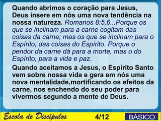 Quando abrimos o coração para Jesus,
Deus insere em nós uma nova tendência na
nossa natureza. Romanos 8:5,6...Porque os
que se inclinam para a carne cogitam das
coisas da carne; mas os que se inclinam para o
Espírito, das coisas do Espírito. Porque o
pendor da carne dá para a morte, mas o do
Espírito, para a vida e paz.
Quando aceitamos a Jesus, o Espírito Santo
vem sobre nossa vida e gera em nós uma
nova mentalidade,mortificando os efeitos da
carne, nos enchendo do seu poder para
vivermos segundo a mente de Deus.


                          4/12
 