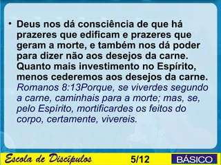 • Deus nos dá consciência de que há
  prazeres que edificam e prazeres que
  geram a morte, e também nos dá poder
  para dizer não aos desejos da carne.
  Quanto mais investimento no Espírito,
  menos cederemos aos desejos da carne.
  Romanos 8:13Porque, se viverdes segundo
  a carne, caminhais para a morte; mas, se,
  pelo Espírito, mortificardes os feitos do
  corpo, certamente, vivereis.



                          5/12
 