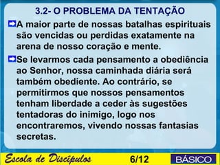 3.2- O PROBLEMA DA TENTAÇÃO
A maior parte de nossas batalhas espirituais
são vencidas ou perdidas exatamente na
arena de nosso coração e mente.
Se levarmos cada pensamento a obediência
ao Senhor, nossa caminhada diária será
também obediente. Ao contrário, se
permitirmos que nossos pensamentos
tenham liberdade a ceder às sugestões
tentadoras do inimigo, logo nos
encontraremos, vivendo nossas fantasias
secretas.

                         6/12
 