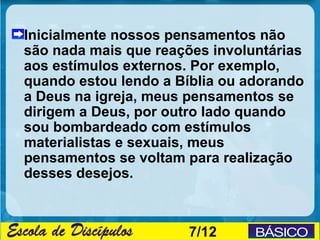 Inicialmente nossos pensamentos não
são nada mais que reações involuntárias
aos estímulos externos. Por exemplo,
quando estou lendo a Bíblia ou adorando
a Deus na igreja, meus pensamentos se
dirigem a Deus, por outro lado quando
sou bombardeado com estímulos
materialistas e sexuais, meus
pensamentos se voltam para realização
desses desejos.



                      7/12
 