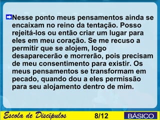 Nesse ponto meus pensamentos ainda se
encaixam no reino da tentação. Posso
rejeitá-los ou então criar um lugar para
eles em meu coração. Se me recuso a
permitir que se alojem, logo
desaparecerão e morrerão, pois precisam
de meu consentimento para existir. Os
meus pensamentos se transformam em
pecado, quando dou a eles permissão
para seu alojamento dentro de mim.



                       8/12
 
