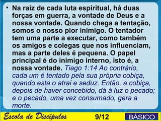 • Na raiz de cada luta espiritual, há duas
  forças em guerra, a vontade de Deus e a
  nossa vontade. Quando chega a tentação,
  somos o nosso pior inimigo. O tentador
  tem uma parte a executar, como também
  os amigos e colegas que nos influenciam,
  mas a parte deles é pequena. O papel
  principal é do inimigo interno, isto é, a
  nossa vontade. Tiago 1:14 Ao contrário,
  cada um é tentado pela sua própria cobiça,
  quando esta o atrai e seduz. Então, a cobiça,
  depois de haver concebido, dá à luz o pecado;
  e o pecado, uma vez consumado, gera a
  morte.
                            9/12
 