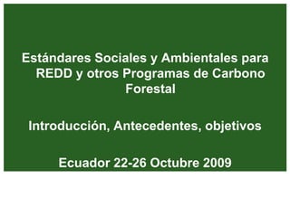 Estándares Sociales y Ambientales para
REDD y otros Programas de Carbono
Forestal
Introducción, Antecedentes, objetivos
Ecuador 22-26 Octubre 2009
 