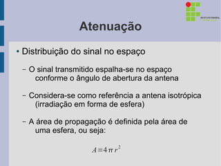 Atenuação
●   Distribuição do sinal no espaço
    –   O sinal transmitido espalha-se no espaço
         conforme o ângulo de abertura da antena

    –   Considera-se como referência a antena isotrópica
         (irradiação em forma de esfera)

    –   A área de propagação é definida pela área de
          uma esfera, ou seja:

                         A=4  r 2
 
