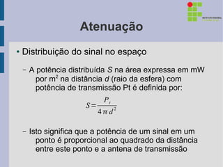 Atenuação
●   Distribuição do sinal no espaço
    –   A potência distribuída S na área expressa em mW
          por m2 na distância d (raio da esfera) com
          potência de transmissão Pt é definida por:
                             Pt
                       S=
                            4d2

    –   Isto significa que a potência de um sinal em um
          ponto é proporcional ao quadrado da distância
          entre este ponto e a antena de transmissão
 