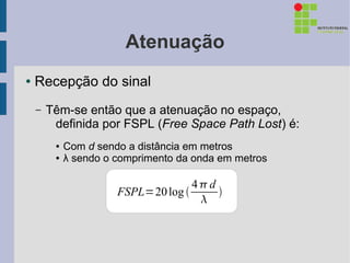 Atenuação
●   Recepção do sinal
    –   Têm-se então que a atenuação no espaço,
         definida por FSPL (Free Space Path Lost) é:
         ●   Com d sendo a distância em metros
         ●   λ sendo o comprimento da onda em metros

                                     4d
                       FSPL=20 log      
                                      
 