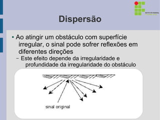Dispersão
●   Ao atingir um obstáculo com superfície
     irregular, o sinal pode sofrer reflexões em
     diferentes direções
    –   Este efeito depende da irregularidade e
         profundidade da irregularidade do obstáculo
 