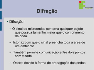 Difração
●   Difração:
    –   O sinal de microondas contorna qualquer objeto
         que possua tamanho maior que o comprimento
         da onda
    –   Isto faz com que o sinal preencha toda a área de
          um ambiente
    –   Também permite comunicação entre dois pontos
         sem visada
    –   Ocorre devido à forma de propagação das ondas
 
