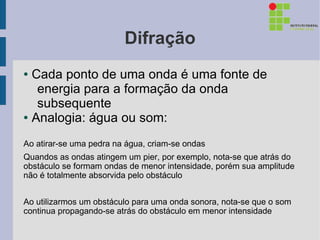 Difração
● Cada ponto de uma onda é uma fonte de
   energia para a formação da onda
   subsequente
● Analogia: água ou som:



Ao atirar-se uma pedra na água, criam-se ondas
Quandos as ondas atingem um pier, por exemplo, nota-se que atrás do
obstáculo se formam ondas de menor intensidade, porém sua amplitude
não é totalmente absorvida pelo obstáculo


Ao utilizarmos um obstáculo para uma onda sonora, nota-se que o som
continua propagando-se atrás do obstáculo em menor intensidade
 