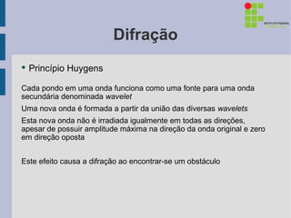 Difração
●   Princípio Huygens

Cada pondo em uma onda funciona como uma fonte para uma onda
secundária denominada wavelet
Uma nova onda é formada a partir da união das diversas wavelets
Esta nova onda não é irradiada igualmente em todas as direções,
apesar de possuir amplitude máxima na direção da onda original e zero
em direção oposta


Este efeito causa a difração ao encontrar-se um obstáculo
 