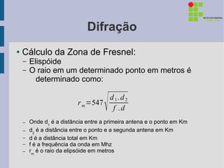 Difração
●   Cálculo da Zona de Fresnel:
    –   Elispóide
    –   O raio em um determinado ponto em metros é
          determinado como:

                          r m =547
                                    
                                   d 1. d 2
                                    f .d
    –   Onde d1 é a distância entre a primeira antena e o ponto em Km
    –   d2 é a distância entre o ponto e a segunda antena em Km
    –   d é a distância total em Km
    –   f é a frequência da onda em Mhz
    –   rm é o raio da elipsóide em metros
 