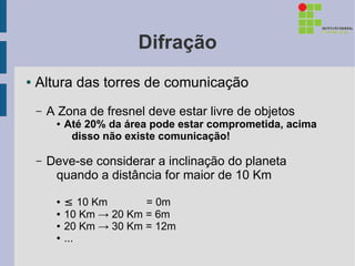 Difração
●   Altura das torres de comunicação
    –   A Zona de fresnel deve estar livre de objetos
         ●   Até 20% da área pode estar comprometida, acima
              disso não existe comunicação!

    –   Deve-se considerar a inclinação do planeta
         quando a distância for maior de 10 Km
         ●   ≤ 10 Km       = 0m
         ●   10 Km → 20 Km = 6m
         ●   20 Km → 30 Km = 12m
         ●   ...
 