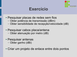 Exercício
●   Pesquisar placas de redes sem fios
    –   Obter potência de transmissão (dBm)
    –   Obter sensibilidade de recepção/velocidade (dB)

●   Pesquisar cabos placa/antena
    –   Obter atenuação por metro (dB)

●   Pesquisar antenas
    –   Obter ganho (dBi)

●   Criar um projeto de enlace entre dois pontos
 