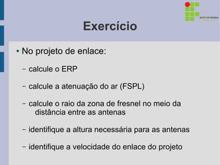 Exercício
●   No projeto de enlace:
    –   calcule o ERP

    –   calcule a atenuação do ar (FSPL)

    –   calcule o raio da zona de fresnel no meio da
          distância entre as antenas

    –   identifique a altura necessária para as antenas

    –   identifique a velocidade do enlace do projeto
 