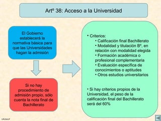 Artº 38: Acceso a la Universidad



               El Gobierno
                                             • Criterios:
              establecerá la
                                                  • Calificación final Bachillerato
          normativa básica para
                                                  • Modalidad y titulación Bº, en
          que las Universidades
                                                  relación con modalidad elegida
            hagan la admisión
                                                  • Formación académica o
                                                  profesional complementaria
                                                  • Evaluación específica de
                                                  conocimientos o aptitudes
                                                  • Otros estudios universitarios

                Si no hay
            procedimiento de                 • Si hay criterios propios de la
          admisión propio, sólo              Universidad, el peso de la
          cuenta la nota final de            calificación final del Bachillerato
               Bachillerato                  será del 60%


URUNAJP
 