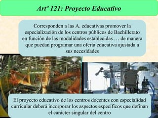 Artº 121: Proyecto Educativo

                    Corresponden a las A. educativas promover la
                especialización de los centros públicos de Bachillerato
               en función de las modalidades establecidas … de manera
                que puedan programar una oferta educativa ajustada a
                                    sus necesidades




           El proyecto educativo de los centros docentes con especialidad
          curricular deberá incorporar los aspectos específicos que definan
                            el carácter singular del centro
URUNAJP
 