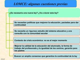 LOMCE: algunas cuestiones previas

          ¿Es necesaria una nueva ley? ¿Va a durar esta ley?



               Se necesitan políticas que mejoren la educación, pactadas para dar
               continuidad


               Se necesita un riguroso estudio del sistema educativo y una
               consulta con la comunidad escolar


               Contexto de crisis económica: no es el mejor momento

               Mejorar la calidad de la educación del alumnado, la forma de
               trabajo del profesorado y la igualdad de los centros, garantía para
               los padres

               Buscar un amplio consenso que garantice la continuidad de la ley
URUNAJP
 