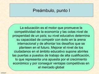 Preámbulo, punto I


                 La educación es el motor que promueve la
            competitividad de la economía y las cotas nivel de
          prosperidad de un país; su nivel educativo determina
              su capacidad de competir con éxito en la arena
               internacional y de afrontar los desafíos que se
                 planteen en el futuro. Mejorar el nivel de los
            ciudadanos en el ámbito educativo supone abrirles
          las puertas a puestos de trabajo de alta cualificación,
             lo que representa una apuesta por el crecimiento
           económico y por conseguir ventajas competitivas en
                              el mercado global
URUNAJP
 