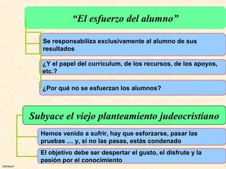“El esfuerzo del alumno”

             Se responsabiliza exclusivamente al alumno de sus
             resultados

             ¿Y el papel del curriculum, de los recursos, de los apoyos,
             etc.?

             ¿Por qué no se esfuerzan los alumnos?



          Subyace el viejo planteamiento judeocristiano
            Hemos venido a sufrir, hay que esforzarse, pasar las
            pruebas … y, si no las pasas, estás condenado
            El objetivo debe ser despertar el gusto, el disfrute y la
            pasión por el conocimiento
URUNAJP
 