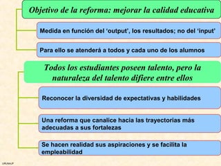 Objetivo de la reforma: mejorar la calidad educativa

             Medida en función del ‘output’, los resultados; no del ‘input’


             Para ello se atenderá a todos y cada uno de los alumnos

              Todos los estudiantes poseen talento, pero la
                naturaleza del talento difiere entre ellos

             Reconocer la diversidad de expectativas y habilidades


             Una reforma que canalice hacia las trayectorias más
             adecuadas a sus fortalezas

             Se hacen realidad sus aspiraciones y se facilita la
             empleabilidad
URUNAJP
 