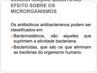 CLASSIFICAÇÃO QUANTO AO
EFEITO SOBRE OS
MICRORGANISMOS
Os antibióticos antibacterianos podem ser
classificados em:
Bacteriostáticos, são aqueles que
suprimem a atividade bacteriana.
Bactericidas, que são os que eliminam
as bactérias do organismo humano.
 