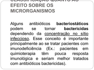 CLASSIFICAÇÃO QUANTO AO
EFEITO SOBRE OS
MICRORGANISMOS
Alguns antibióticos bacteriostáticos
podem se tornar bactericidas
dependendo da concentração no sítio
infeccioso. Esse conceito é importante
principalmente ao se tratar pacientes com
imunodeficiência (Ex.: pacientes em
quimioterapia têm pouca resposta
imunológica e seriam melhor tratados
com antibióticos bactericidas).
 