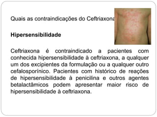 Quais as contraindicações do Ceftriaxona?
Hipersensibilidade
Ceftriaxona é contraindicado a pacientes com
conhecida hipersensibilidade à ceftriaxona, a qualquer
um dos excipientes da formulação ou a qualquer outro
cefalosporínico. Pacientes com histórico de reações
de hipersensibilidade à penicilina e outros agentes
betalactâmicos podem apresentar maior risco de
hipersensibilidade à ceftriaxona.
 