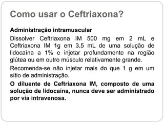 Como usar o Ceftriaxona?
Administração intramuscular
Dissolver Ceftriaxona IM 500 mg em 2 mL e
Ceftriaxona IM 1g em 3,5 mL de uma solução de
lidocaína a 1% e injetar profundamente na região
glútea ou em outro músculo relativamente grande.
Recomenda-se não injetar mais do que 1 g em um
sítio de administração.
O diluente de Ceftriaxona IM, composto de uma
solução de lidocaína, nunca deve ser administrado
por via intravenosa.
 