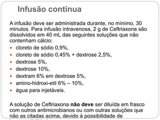 Infusão contínua
A infusão deve ser administrada durante, no mínimo, 30
minutos. Para infusão intravenosa, 2 g de Ceftriaxona são
dissolvidos em 40 mL das seguintes soluções que não
contenham cálcio:
 cloreto de sódio 0,9%,
 cloreto de sódio 0,45% + dextrose 2,5%,
 dextrose 5%,
 dextrose 10%,
 dextram 6% em dextrose 5%,
 amino-hidroxi-etil 6% – 10%,
 água para injetáveis.
A solução de Ceftriaxona não deve ser diluída em frasco
com outros antimicrobianos ou com outras soluções que
não as citadas acima, devido à possibilidade de
 