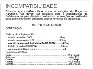 INCOMPATIBILIDADE
Diluentes que contêm cálcio, como as soluções de Ringer ou
Hartmann, não devem ser utilizados para a reconstituição de
Ceftriaxona ou para diluições posteriores de soluções reconstituídas
para administração IV, pois pode ocorrer formação de precipitado.
RINGER COM LACTATO
COMPOSIÇÃO:
Cada mL da solução contém:
 cloreto de sódio - NaCl........................................... 6mg
 cloreto de potássio - KCl....................................... 0,3mg
 cloreto de cálcio di-hidratado CaCl2.2H2O........... 0,2mg
 lactato de sódio C3H5O3Na ................................... 3,2mg
 água para injetáveis q.s.p........................................ 1 mL
Conteúdo eletrolítico:
Sódio.....................................................................................131,2 mEq/L
Potássio.....................................................................................4,0 mEq/L
Cálcio........................................................................................2,7mEq/L
Cloreto................................................................................... 109,4 mEq/L
Lactato.......................................................................................28,5mEq/L
 