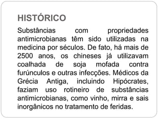 HISTÓRICO
Substâncias com propriedades
antimicrobianas têm sido utilizadas na
medicina por séculos. De fato, há mais de
2500 anos, os chineses já utilizavam
coalhada de soja mofada contra
furúnculos e outras infecções. Médicos da
Grécia Antiga, incluindo Hipócrates,
faziam uso rotineiro de substâncias
antimicrobianas, como vinho, mirra e sais
inorgânicos no tratamento de feridas.
 