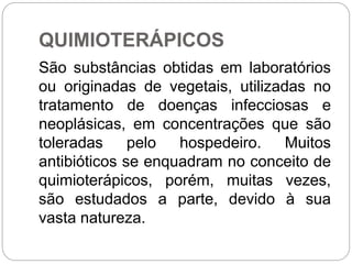 QUIMIOTERÁPICOS
São substâncias obtidas em laboratórios
ou originadas de vegetais, utilizadas no
tratamento de doenças infecciosas e
neoplásicas, em concentrações que são
toleradas pelo hospedeiro. Muitos
antibióticos se enquadram no conceito de
quimioterápicos, porém, muitas vezes,
são estudados a parte, devido à sua
vasta natureza.
 