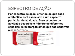 ESPECTRO DE AÇÃO
Por espectro de ação, entende-se que cada
antibiótico está associado a um espectro
particular de atividade. Esse espectro de
atividade descreve o número de diferentes
espécies de microrganismos que são sensíveis
a esse fármaco.
 