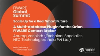 Scale Up for a Real Smart Future
Berlin, Germany
23-24 October, 2019
A Multi-database Plugin for the Orion
FIWARE Context Broker
Anurag Vashisth (Technical Specialist,
NEC Technologies India Pvt Ltd.)
 