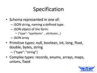 Specification
• Schema represented in one of:
   – JSON string, naming a defined type.
   – JSON object of the form:
      • {"type": "typeName" ...attributes...}
   – JSON array
• Primitive types: null, boolean, int, long, float,
  double, bytes, string
   – {"type": "string"}
• Complex types: records, enums, arrays, maps,
  unions, fixed
 