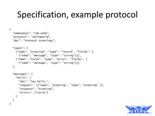 Specification, example protocol
{
    "namespace": "com.acme",
    "protocol": "HelloWorld",
    "doc": "Protocol Greetings",

    "types": [
      {"name": "Greeting", "type": "record", "fields": [
        {"name": "message", "type": "string"}]},
      {"name": "Curse", "type": "error", "fields": [
        {"name": "message", "type": "string"}]}
    ],

    "messages": {
      "hello": {
        "doc": "Say hello.",
        "request": [{"name": "greeting", "type": "Greeting" }],
        "response": "Greeting",
        "errors": ["Curse"]
      }
    }
}
 