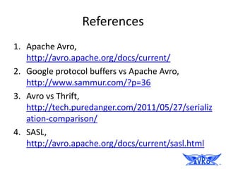 References
1. Apache Avro,
   http://avro.apache.org/docs/current/
2. Google protocol buffers vs Apache Avro,
   http://www.sammur.com/?p=36
3. Avro vs Thrift,
   http://tech.puredanger.com/2011/05/27/serializ
   ation-comparison/
4. SASL,
   http://avro.apache.org/docs/current/sasl.html
 