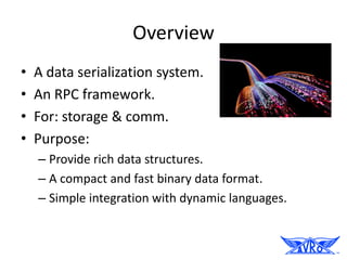 Overview
•   A data serialization system.
•   An RPC framework.
•   For: storage & comm.
•   Purpose:
    – Provide rich data structures.
    – A compact and fast binary data format.
    – Simple integration with dynamic languages.
 