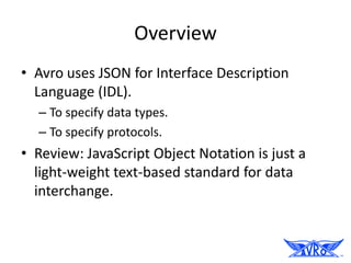 Overview
• Avro uses JSON for Interface Description
  Language (IDL).
  – To specify data types.
  – To specify protocols.
• Review: JavaScript Object Notation is just a
  light-weight text-based standard for data
  interchange.
 