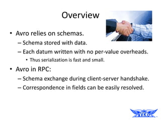 Overview
• Avro relies on schemas.
  – Schema stored with data.
  – Each datum written with no per-value overheads.
     • Thus serialization is fast and small.
• Avro in RPC:
  – Schema exchange during client-server handshake.
  – Correspondence in fields can be easily resolved.
 