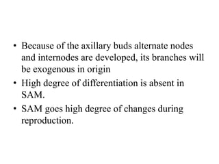 • Because of the axillary buds alternate nodes
and internodes are developed, its branches will
be exogenous in origin
• High degree of differentiation is absent in
SAM.
• SAM goes high degree of changes during
reproduction.
 