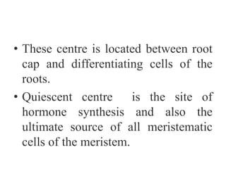 • These centre is located between root
cap and differentiating cells of the
roots.
• Quiescent centre is the site of
hormone synthesis and also the
ultimate source of all meristematic
cells of the meristem.
 