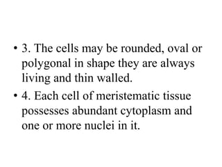 • 3. The cells may be rounded, oval or
polygonal in shape they are always
living and thin walled.
• 4. Each cell of meristematic tissue
possesses abundant cytoplasm and
one or more nuclei in it.
 