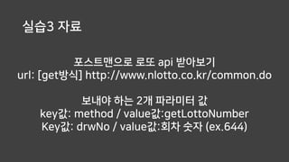포스트맨으로 로또 api 받아보기
url: [get방식] http://www.nlotto.co.kr/common.do
실습3 자료
보내야 하는 2개 파라미터 값
key값: method / value값:getLottoNumber
Key값: drwNo / value값:회차 숫자 (ex.644)
 