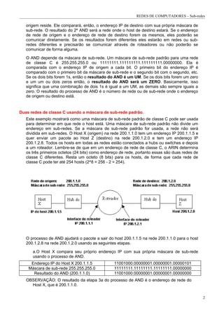 REDES DE COMPUTADORES – Sub-redes

   origem reside. Ele comparará, então, o endereço IP de destino com sua própria máscara de
   sub-rede. O resultado do 2º AND será a rede onde o host de destino estará. Se o endereço
   de rede de origem e o endereço de rede de destino forem os mesmos, eles poderão se
   comunicar diretamente. Se os resultados forem diferentes eles estarão em redes ou sub-
   redes diferentes e precisarão se comunicar através de roteadores ou não poderão se
   comunicar de forma alguma.

   O AND depende da máscara de sub-rede. Um máscara de sub-rede padrão para uma rede
   de classe C é 255.255.255.0 ou 11111111.111111111.111111111.00000000. Ela é
   comparada com o endereço IP de origem a cada bit. O primeiro bit do endereço IP é
   comparado com o primeiro bit da máscara de sub-rede e o segundo bit com o segundo, etc.
   Se os dois bits forem 1s, então o resultado do AND é um UM. Se os dois bits forem um zero
   e um um ou dois zeros então, o resultado do AND será um ZERO. Basicamente, isso
   significa que uma combinação de dois 1s é igual a um UM, as demais são sempre iguais a
   zero. O resultado do processo de AND é o número de rede ou de sub-rede onde o endereço
   de origem ou destino está.


Duas redes de classe C usando a máscara de sub-rede padrão.
   Este exemplo mostrará como uma máscara de sub-rede padrão de classe C pode ser usada
   para determinar em que rede o host está. Uma máscara de sub-rede padrão não divide um
   endereço em sub-redes. Se a máscara de sub-rede padrão for usada, a rede não será
   dividida em sub-redes. O Host X (origem) na rede 200.1.1.0 tem um endereço IP 200.1.1.5 e
   quer enviar um pacote ao Host Z (destino) na rede 200.1.2.0 e tem um endereço IP
   200.1.2.8. Todos os hosts em todas as redes estão conectados a hubs ou switches e depois
   a um roteador. Lembre-se de que em um endereço de rede de classe C, o ARIN determina
   os três primeiros octetos (24 bits) como endereço de rede, portanto essas são duas redes de
   classe C diferentes. Resta um octeto (8 bits) para os hosts, de forma que cada rede de
   classe C pode ter até 254 hosts (2^8 = 256 - 2 = 254).




   O processo de AND ajudará o pacote a sair do host 200.1.1.5 na rede 200.1.1.0 para o host
   200.1.2.8 na rede 200.1.2.0 usando as seguintes etapas.

      a.O Host X compara seu próprio endereço IP com sua própria máscara de sub-rede
      usando o processo de AND.
     Endereço IP do Host X 200.1.1.5             11001000.00000001.00000001.00000101
    Máscara de sub-rede 255.255.255.0            11111111.11111111.11111111.00000000
      Resultado do AND (200.1.1.0)               11001000.00000001.00000001.00000000
   OBSERVAÇÃO: O resultado da etapa 3a do processo de AND é o endereço de rede do
     Host X, que é 200.1.1.0.


                                                                                                 2
 