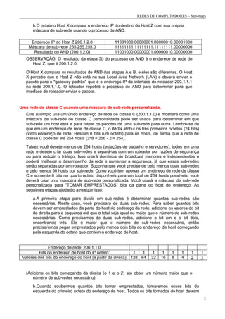 REDES DE COMPUTADORES – Sub-redes

      b.O próximo Host X compara o endereço IP do destino do Host Z com sua própria
      máscara de sub-rede usando o processo de AND.

     Endereço IP do Host Z 200.1.2.8                11001000.00000001.00000010.00001000
    Máscara de sub-rede 255.255.255.0               11111111.11111111.11111111.00000000
      Resultado do AND (200.1.2.0)                  11001000.00000001.00000010.00000000
   OBSERVAÇÃO: O resultado da etapa 3b do processo de AND é o endereço de rede do
     Host Z, que é 200.1.2.0.

   O Host X compara os resultados de AND das etapas A e B, e eles são diferentes. O Host
   X percebe que o Host Z não está na sua Local Area Network (LAN) e deverá enviar o
   pacote para o "gateway padrão" que é o endereço IP da interface do roteador 200.1.1.1
   na rede 200.1.1.0. O roteador repetirá o processo de AND para determinar para que
   interface de roteador enviar o pacote.


Uma rede de classe C usando uma máscara de sub-rede personalizada.
   Este exemplo usa um único endereço de rede de classe C (200.1.1.0) e mostrará como uma
   máscara de sub-rede de classe C personalizada pode ser usada para determinar em que
   sub-rede um host está e para rotear os pacotes de uma sub-rede para outra. Lembre-se de
   que em um endereço de rede de classe C, o ARIN atribui os três primeiros octetos (24 bits)
   como endereço de rede. Restam 8 bits (um octeto) para os hosts, de forma que a rede de
   classe C pode ter até 254 hosts (2^8 = 256 - 2 = 254).

   Talvez você deseje menos de 254 hosts (estações de trabalho e servidores), todos em uma
   rede e deseje criar duas sub-redes e separá-las com um roteador por razões de segurança
   ou para reduzir o tráfego. Isso criará domínios de broadcast menores e independentes e
   poderá melhorar o desempenho da rede e aumentar a segurança, já que essas sub-redes
   serão separadas por um roteador. Suponha que você precise de pelo menos duas sub-redes
   e pelo menos 50 hosts por sub-rede. Como você tem apenas um endereço de rede de classe
   C e somente 8 bits no quarto octeto disponíveis para um total de 254 hosts possíveis, você
   deverá criar uma máscara de sub-rede personalizada. Você usará a máscara de sub-rede
   personalizada para "TOMAR EMPRESTADOS" bits da parte do host do endereço. As
   seguintes etapas ajudarão a realizar isso:

      a.A primeira etapa para dividir em sub-redes é determinar quantas sub-redes são
      necessárias. Neste caso, você precisará de duas sub-redes. Para saber quantos bits
      devem ser emprestados da parte do host do endereço da rede, adicione os valores do bit
      da direita para a esquerda até que o total seja igual ou maior que o número de sub-redes
      necessárias. Como precisamos de duas sub-redes, adicione o bit um e o bit dois,
      encontrando três. Ele é maior que o número de sub-redes necessário, então
      precisaremos pegar emprestados pelo menos dois bits do endereço de host começando
      pela esquerda do octeto que contém o endereço de host.


               Endereço de rede: 200.1.1.0
          Bits do endereço de host do 4º octeto:               1  1    1    1    1   1   1       1
 Valores dos bits do endereço do host (a partir da direita)   128 64   32   16   8   4   2       1


   (Adicione os bits começando da direita (o 1 e o 2) até obter um número maior que o
      número de sub-redes necessário)

      b.Quando soubermos quantos bits tomar emprestados, tomaremos esses bits da
      esquerda do primeiro octeto do endereço de host. Todos os bits tomados do host deixam
                                                                                                     3
 