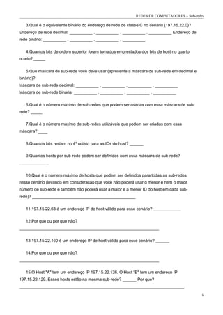 REDES DE COMPUTADORES – Sub-redes

   3.Qual é o equivalente binário do endereço de rede de classe C no cenário (197.15.22.0)?
Endereço de rede decimal: __________ . __________ . __________ . __________ Endereço de
rede binário: __________ . __________ . __________ . __________


   4.Quantos bits de ordem superior foram tomados emprestados dos bits de host no quarto
octeto? _____


   5.Que máscara de sub-rede você deve usar (apresente a máscara de sub-rede em decimal e
binário)?
Máscara de sub-rede decimal: __________ . __________ . __________ . __________
Máscara de sub-rede binária: __________ . __________ . __________ . __________


   6.Qual é o número máximo de sub-redes que podem ser criadas com essa máscara de sub-
rede? _____


   7.Qual é o número máximo de sub-redes utilizáveis que podem ser criadas com essa
máscara? ____


   8.Quantos bits restam no 4º octeto para as IDs do host? ______

   9.Quantos hosts por sub-rede podem ser definidos com essa máscara de sub-rede?
_____________

   10.Qual é o número máximo de hosts que podem ser definidos para todas as sub-redes
nesse cenário (levando em consideração que você não poderá usar o menor e nem o maior
número de sub-rede e também não poderá usar a maior e a menor ID do host em cada sub-
rede)? _____________________________________________

   11.197.15.22.63 é um endereço IP de host válido para esse cenário? ____________


   12.Por que ou por que não?
_____________________________________________________________


   13.197.15.22.160 é um endereço IP de host válido para esse cenário? ______

   14.Por que ou por que não?
_____________________________________________________________

   15.O Host "A" tem um endereço IP 197.15.22.126. O Host "B" tem um endereço IP
197.15.22.129. Esses hosts estão na mesma sub-rede? ______ Por que?
________________________________________________________________________

                                                                                              6
 