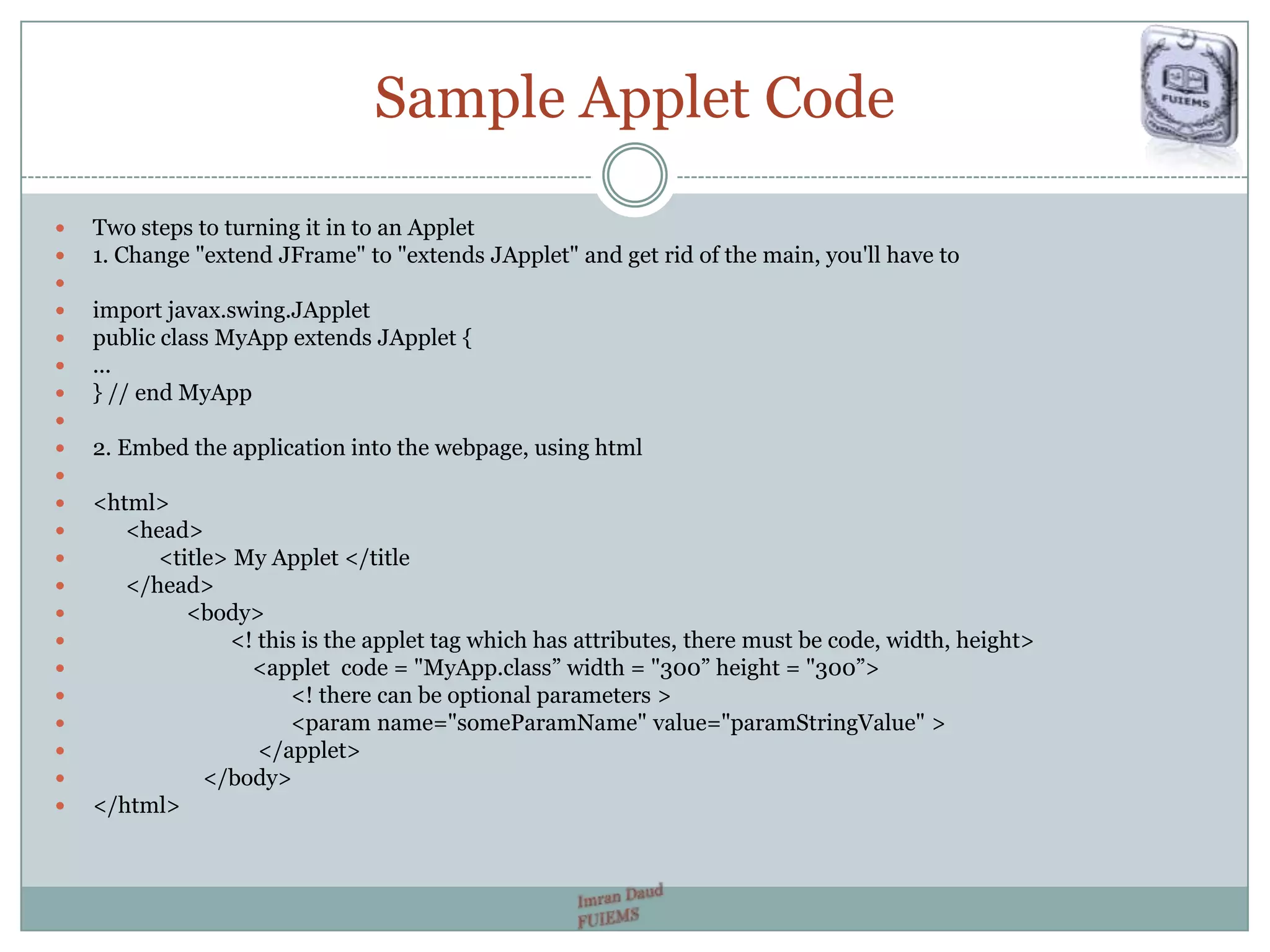 Sample Applet Code
 Two steps to turning it in to an Applet
 1. Change "extend JFrame" to "extends JApplet" and get rid of the main, you'll have to

 import javax.swing.JApplet
 public class MyApp extends JApplet {
 ...
 } // end MyApp

 2. Embed the application into the webpage, using html

 <html>
 <head>
 <title> My Applet </title
 </head>
 <body>
 <! this is the applet tag which has attributes, there must be code, width, height>
 <applet code = "MyApp.class” width = "300” height = "300”>
 <! there can be optional parameters >
 <param name="someParamName" value="paramStringValue" >
 </applet>
 </body>
 </html>
 