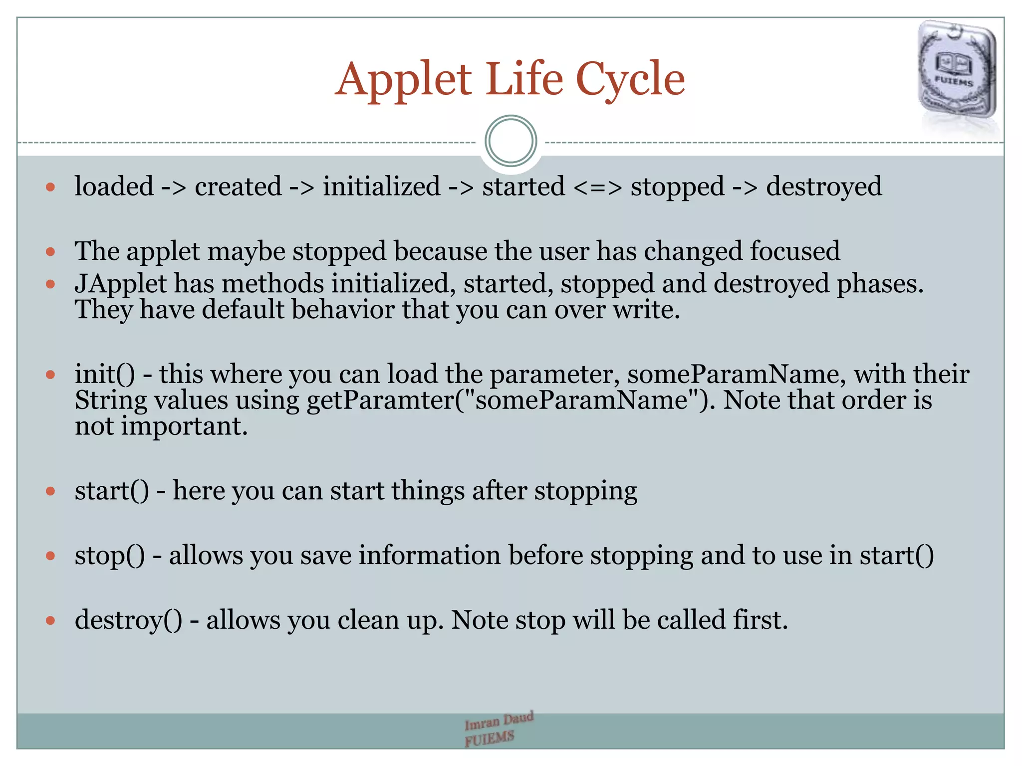Applet Life Cycle
 loaded -> created -> initialized -> started <=> stopped -> destroyed
 The applet maybe stopped because the user has changed focused
 JApplet has methods initialized, started, stopped and destroyed phases.
They have default behavior that you can over write.
 init() - this where you can load the parameter, someParamName, with their
String values using getParamter("someParamName"). Note that order is
not important.
 start() - here you can start things after stopping
 stop() - allows you save information before stopping and to use in start()
 destroy() - allows you clean up. Note stop will be called first.
 